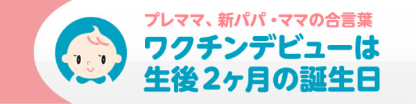 プレママ、新パパ・ママの合言葉　ワクチンビューは、生後2か月の誕生日